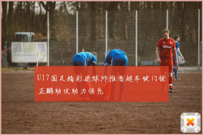 U17国足精彩进球帅惟浩超车破门徐正鹏助攻助力领先