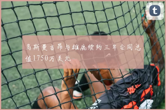 乌斯曼吉昂与雄鹿续约三年合同总值1750万美元