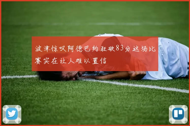 波津惊叹阿德巴约狂砍83分这场比赛实在让人难以置信