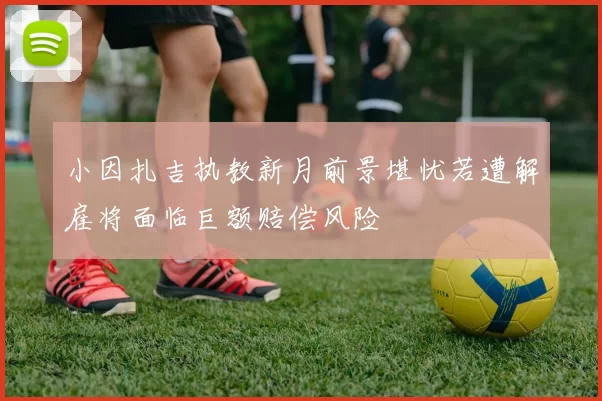 小因扎吉执教新月前景堪忧若遭解雇将面临巨额赔偿风险