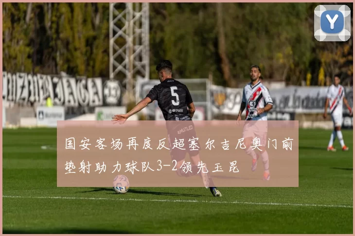 国安客场再度反超塞尔吉尼奥门前垫射助力球队3-2领先玉昆