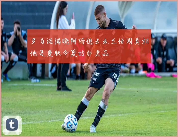 罗马诺揭晓阿玛德去米兰传闻真相他是曼联今夏的非卖品