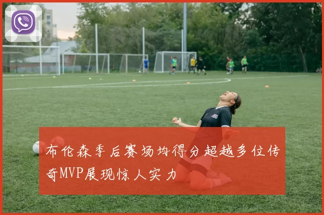 布伦森季后赛场均得分超越多位传奇MVP展现惊人实力