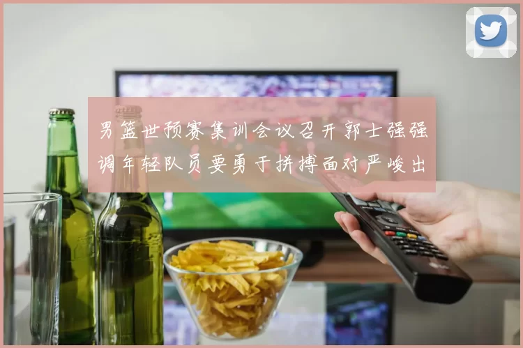 男篮世预赛集训会议召开郭士强强调年轻队员要勇于拼搏面对严峻出线形势