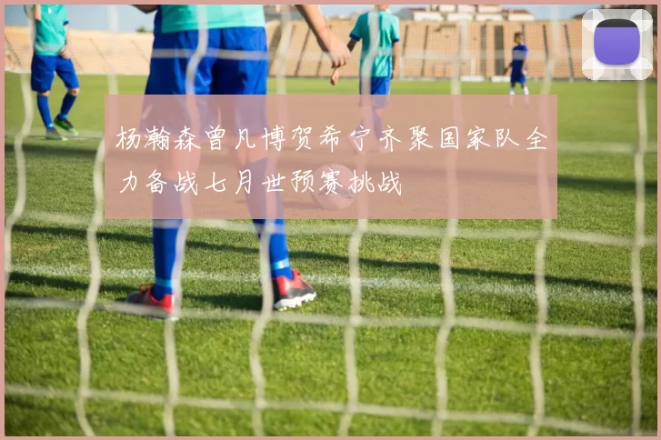 杨瀚森曾凡博贺希宁齐聚国家队全力备战七月世预赛挑战