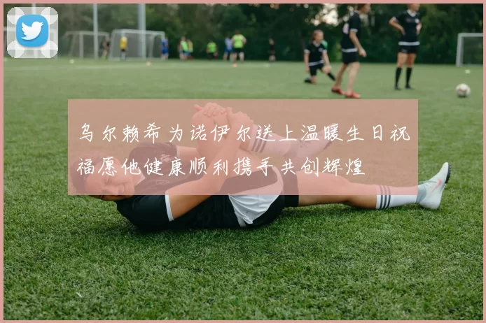 乌尔赖希为诺伊尔送上温暖生日祝福愿他健康顺利携手共创辉煌
