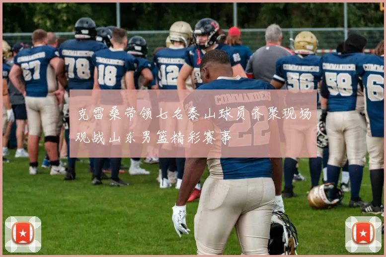 克雷桑带领七名泰山球员齐聚现场观战山东男篮精彩赛事