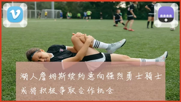 湖人詹姆斯续约意向强烈勇士骑士或将积极争取合作机会