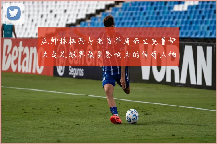 瓜帅称梅西与老马并肩而立克鲁伊夫是足球界最具影响力的传奇人物