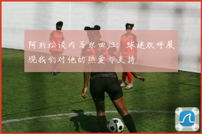 阿利松谈内马尔回归：球迷欢呼展现我们对他的热爱与支持
