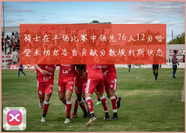 骑士在半场比赛中领先76人12分哈登米切尔各自贡献分数埃利斯状态火热得分14分