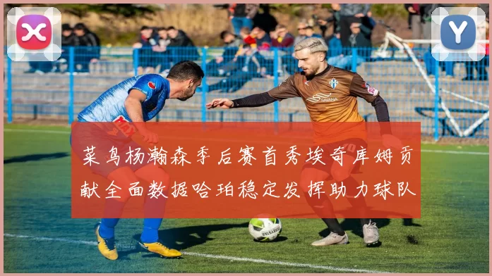 菜鸟杨瀚森季后赛首秀埃奇库姆贡献全面数据哈珀稳定发挥助力球队