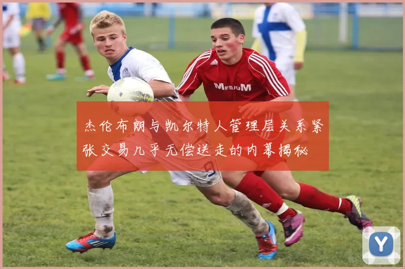 杰伦布朗与凯尔特人管理层关系紧张交易几乎无偿送走的内幕揭秘