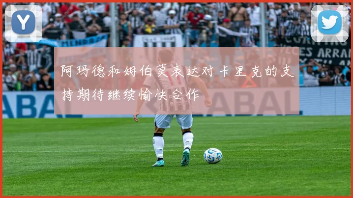 阿玛德和姆伯莫表达对卡里克的支持期待继续愉快合作