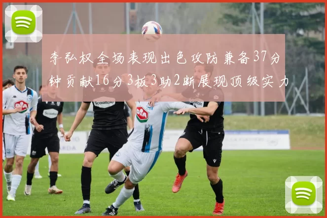 李弘权全场表现出色攻防兼备37分钟贡献16分3板3助2断展现顶级实力