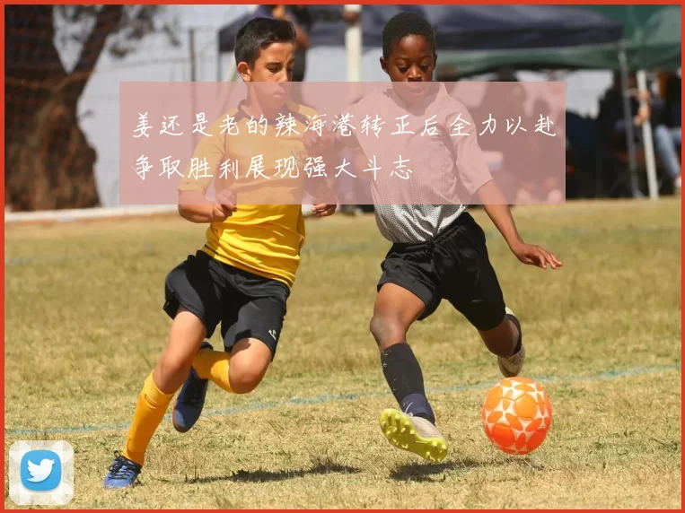 姜还是老的辣海港转正后全力以赴争取胜利展现强大斗志