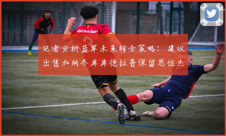 记者分析蓝军未来转会策略：建议出售加纳乔库库德拉普保留恩佐杰克逊