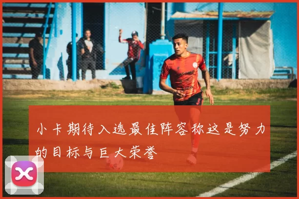 小卡期待入选最佳阵容称这是努力的目标与巨大荣誉
