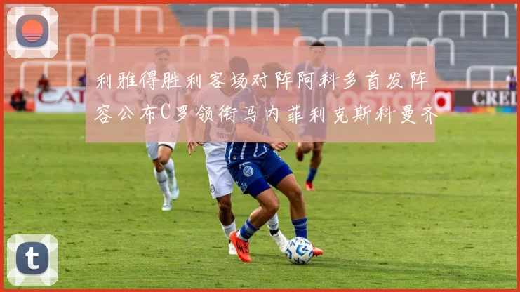 利雅得胜利客场对阵阿科多首发阵容公布C罗领衔马内菲利克斯科曼齐发