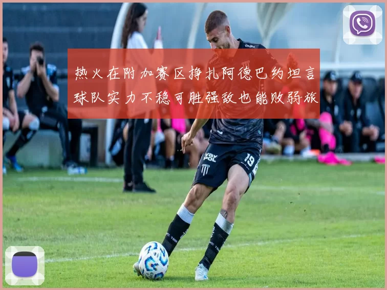 热火在附加赛区挣扎阿德巴约坦言球队实力不稳可胜强敌也能败弱旅