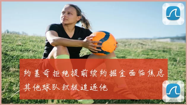 约基奇拒绝提前续约掘金面临焦虑其他球队积极追逐他