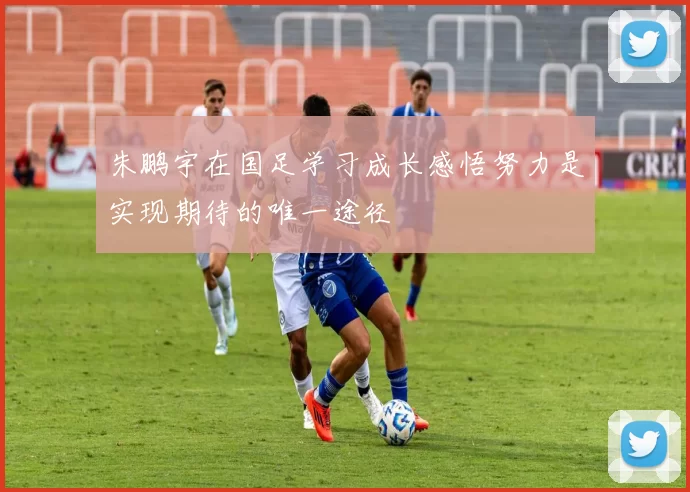 朱鹏宇在国足学习成长感悟努力是实现期待的唯一途径
